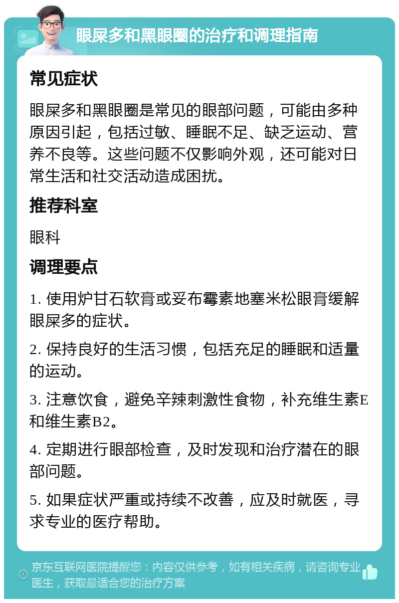 眼屎多和黑眼圈的治疗和调理指南 常见症状 眼屎多和黑眼圈是常见的眼部问题，可能由多种原因引起，包括过敏、睡眠不足、缺乏运动、营养不良等。这些问题不仅影响外观，还可能对日常生活和社交活动造成困扰。 推荐科室 眼科 调理要点 1. 使用炉甘石软膏或妥布霉素地塞米松眼膏缓解眼屎多的症状。 2. 保持良好的生活习惯，包括充足的睡眠和适量的运动。 3. 注意饮食，避免辛辣刺激性食物，补充维生素E和维生素B2。 4. 定期进行眼部检查，及时发现和治疗潜在的眼部问题。 5. 如果症状严重或持续不改善，应及时就医，寻求专业的医疗帮助。