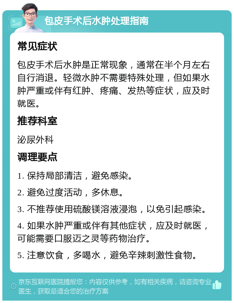 包皮手术后水肿处理指南 常见症状 包皮手术后水肿是正常现象，通常在半个月左右自行消退。轻微水肿不需要特殊处理，但如果水肿严重或伴有红肿、疼痛、发热等症状，应及时就医。 推荐科室 泌尿外科 调理要点 1. 保持局部清洁，避免感染。 2. 避免过度活动，多休息。 3. 不推荐使用硫酸镁溶液浸泡，以免引起感染。 4. 如果水肿严重或伴有其他症状，应及时就医，可能需要口服迈之灵等药物治疗。 5. 注意饮食，多喝水，避免辛辣刺激性食物。