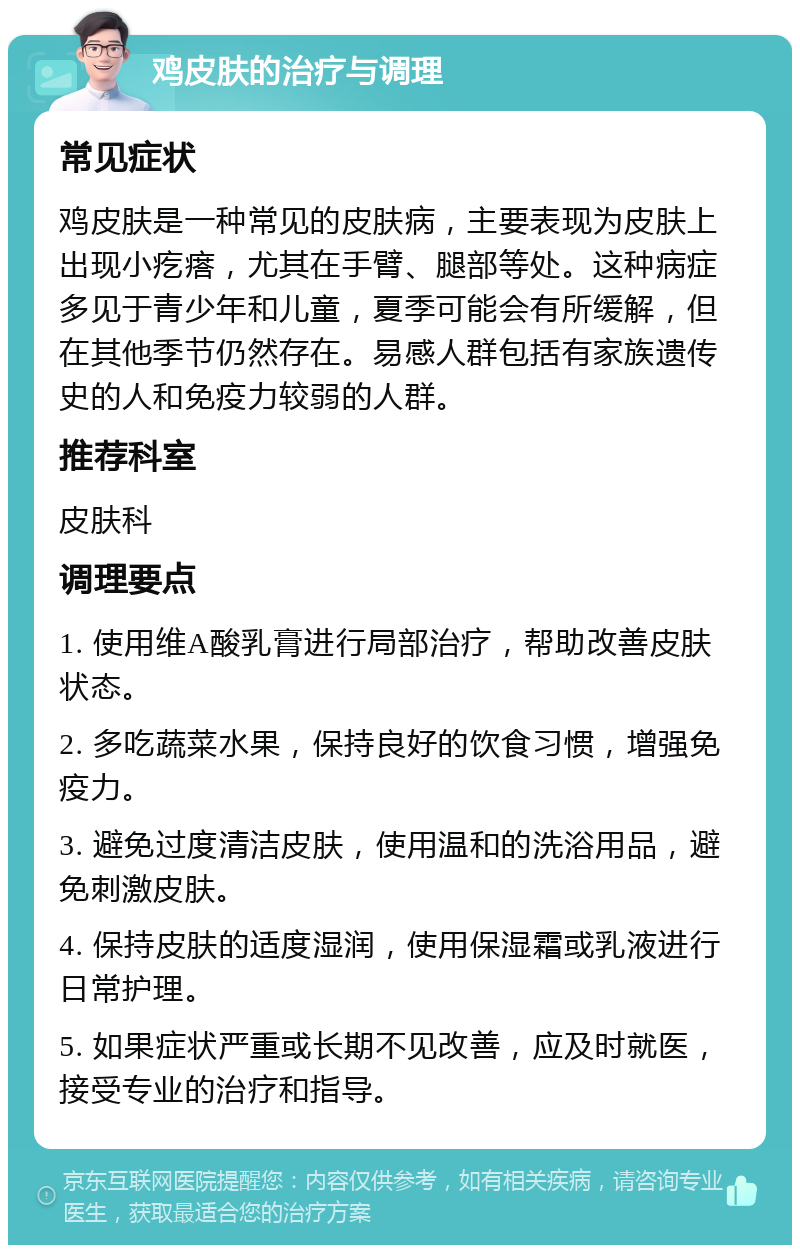 鸡皮肤的治疗与调理 常见症状 鸡皮肤是一种常见的皮肤病，主要表现为皮肤上出现小疙瘩，尤其在手臂、腿部等处。这种病症多见于青少年和儿童，夏季可能会有所缓解，但在其他季节仍然存在。易感人群包括有家族遗传史的人和免疫力较弱的人群。 推荐科室 皮肤科 调理要点 1. 使用维A酸乳膏进行局部治疗，帮助改善皮肤状态。 2. 多吃蔬菜水果，保持良好的饮食习惯，增强免疫力。 3. 避免过度清洁皮肤，使用温和的洗浴用品，避免刺激皮肤。 4. 保持皮肤的适度湿润，使用保湿霜或乳液进行日常护理。 5. 如果症状严重或长期不见改善，应及时就医，接受专业的治疗和指导。