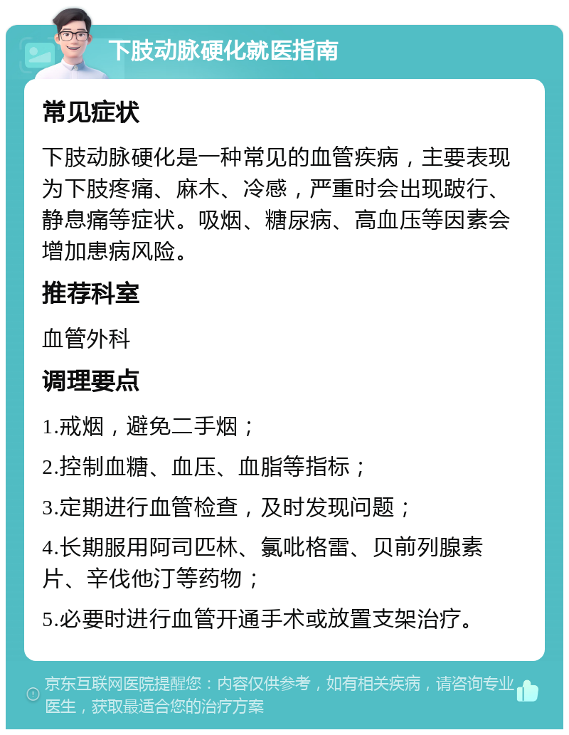 下肢动脉硬化就医指南 常见症状 下肢动脉硬化是一种常见的血管疾病，主要表现为下肢疼痛、麻木、冷感，严重时会出现跛行、静息痛等症状。吸烟、糖尿病、高血压等因素会增加患病风险。 推荐科室 血管外科 调理要点 1.戒烟，避免二手烟； 2.控制血糖、血压、血脂等指标； 3.定期进行血管检查，及时发现问题； 4.长期服用阿司匹林、氯吡格雷、贝前列腺素片、辛伐他汀等药物； 5.必要时进行血管开通手术或放置支架治疗。