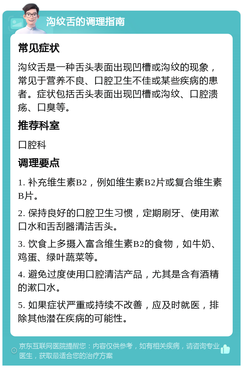 沟纹舌的调理指南 常见症状 沟纹舌是一种舌头表面出现凹槽或沟纹的现象，常见于营养不良、口腔卫生不佳或某些疾病的患者。症状包括舌头表面出现凹槽或沟纹、口腔溃疡、口臭等。 推荐科室 口腔科 调理要点 1. 补充维生素B2，例如维生素B2片或复合维生素B片。 2. 保持良好的口腔卫生习惯，定期刷牙、使用漱口水和舌刮器清洁舌头。 3. 饮食上多摄入富含维生素B2的食物，如牛奶、鸡蛋、绿叶蔬菜等。 4. 避免过度使用口腔清洁产品，尤其是含有酒精的漱口水。 5. 如果症状严重或持续不改善，应及时就医，排除其他潜在疾病的可能性。