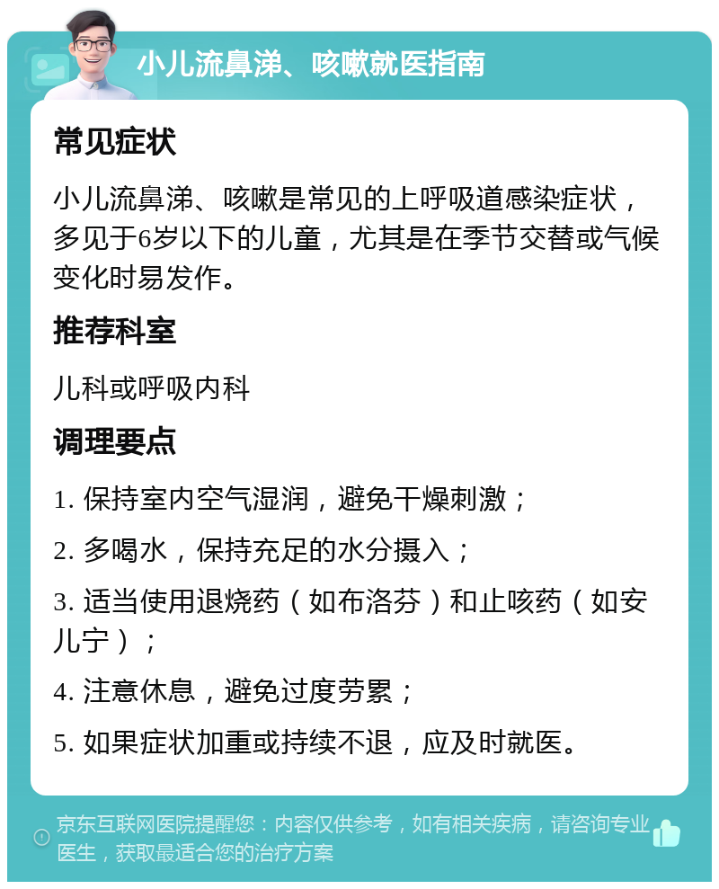 小儿流鼻涕、咳嗽就医指南 常见症状 小儿流鼻涕、咳嗽是常见的上呼吸道感染症状，多见于6岁以下的儿童，尤其是在季节交替或气候变化时易发作。 推荐科室 儿科或呼吸内科 调理要点 1. 保持室内空气湿润，避免干燥刺激； 2. 多喝水，保持充足的水分摄入； 3. 适当使用退烧药（如布洛芬）和止咳药（如安儿宁）； 4. 注意休息，避免过度劳累； 5. 如果症状加重或持续不退，应及时就医。