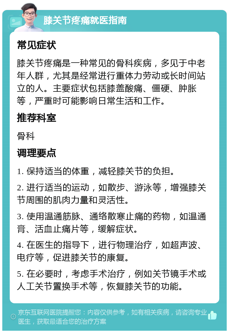 膝关节疼痛就医指南 常见症状 膝关节疼痛是一种常见的骨科疾病，多见于中老年人群，尤其是经常进行重体力劳动或长时间站立的人。主要症状包括膝盖酸痛、僵硬、肿胀等，严重时可能影响日常生活和工作。 推荐科室 骨科 调理要点 1. 保持适当的体重，减轻膝关节的负担。 2. 进行适当的运动，如散步、游泳等，增强膝关节周围的肌肉力量和灵活性。 3. 使用温通筋脉、通络散寒止痛的药物，如温通膏、活血止痛片等，缓解症状。 4. 在医生的指导下，进行物理治疗，如超声波、电疗等，促进膝关节的康复。 5. 在必要时，考虑手术治疗，例如关节镜手术或人工关节置换手术等，恢复膝关节的功能。