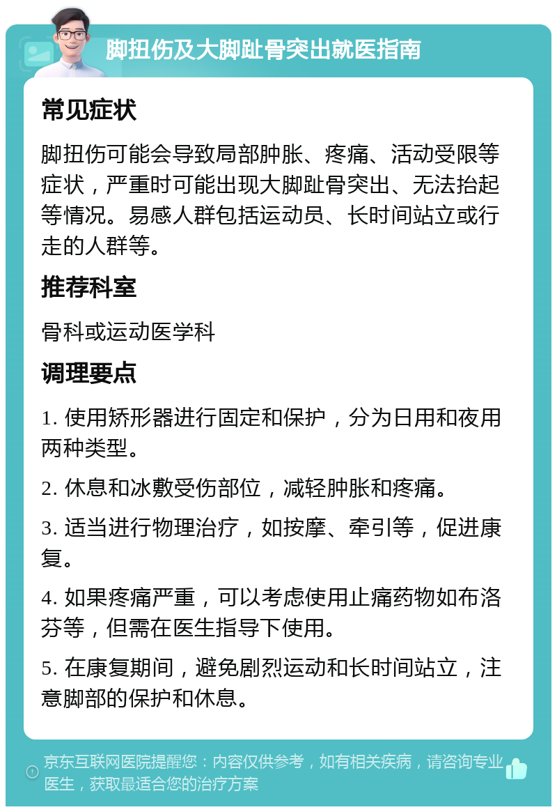 脚扭伤及大脚趾骨突出就医指南 常见症状 脚扭伤可能会导致局部肿胀、疼痛、活动受限等症状，严重时可能出现大脚趾骨突出、无法抬起等情况。易感人群包括运动员、长时间站立或行走的人群等。 推荐科室 骨科或运动医学科 调理要点 1. 使用矫形器进行固定和保护，分为日用和夜用两种类型。 2. 休息和冰敷受伤部位，减轻肿胀和疼痛。 3. 适当进行物理治疗，如按摩、牵引等，促进康复。 4. 如果疼痛严重，可以考虑使用止痛药物如布洛芬等，但需在医生指导下使用。 5. 在康复期间，避免剧烈运动和长时间站立，注意脚部的保护和休息。