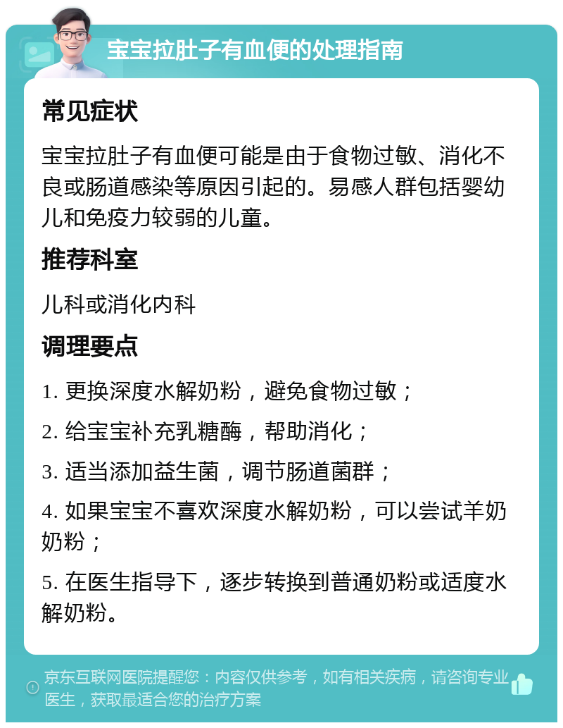 宝宝拉肚子有血便的处理指南 常见症状 宝宝拉肚子有血便可能是由于食物过敏、消化不良或肠道感染等原因引起的。易感人群包括婴幼儿和免疫力较弱的儿童。 推荐科室 儿科或消化内科 调理要点 1. 更换深度水解奶粉，避免食物过敏； 2. 给宝宝补充乳糖酶，帮助消化； 3. 适当添加益生菌，调节肠道菌群； 4. 如果宝宝不喜欢深度水解奶粉，可以尝试羊奶奶粉； 5. 在医生指导下，逐步转换到普通奶粉或适度水解奶粉。