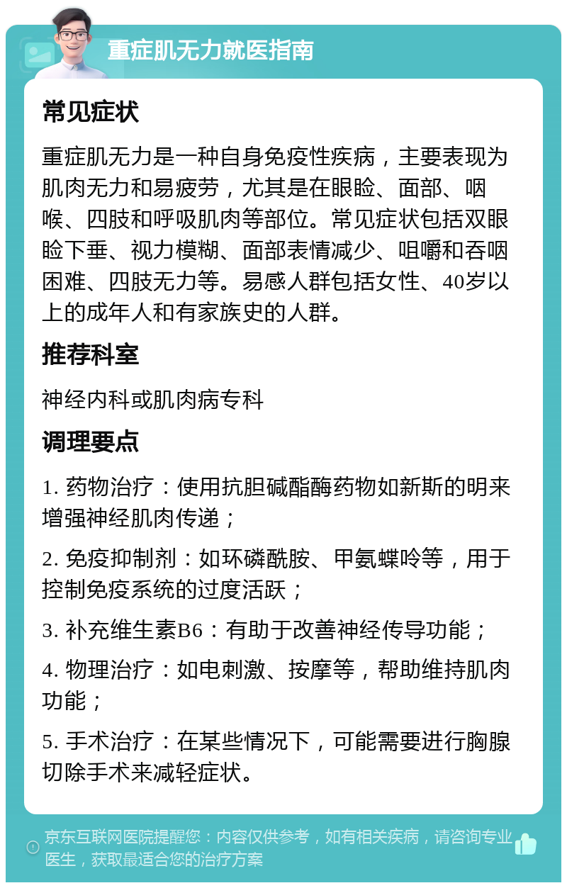 重症肌无力就医指南 常见症状 重症肌无力是一种自身免疫性疾病，主要表现为肌肉无力和易疲劳，尤其是在眼睑、面部、咽喉、四肢和呼吸肌肉等部位。常见症状包括双眼睑下垂、视力模糊、面部表情减少、咀嚼和吞咽困难、四肢无力等。易感人群包括女性、40岁以上的成年人和有家族史的人群。 推荐科室 神经内科或肌肉病专科 调理要点 1. 药物治疗：使用抗胆碱酯酶药物如新斯的明来增强神经肌肉传递； 2. 免疫抑制剂：如环磷酰胺、甲氨蝶呤等，用于控制免疫系统的过度活跃； 3. 补充维生素B6：有助于改善神经传导功能； 4. 物理治疗：如电刺激、按摩等，帮助维持肌肉功能； 5. 手术治疗：在某些情况下，可能需要进行胸腺切除手术来减轻症状。