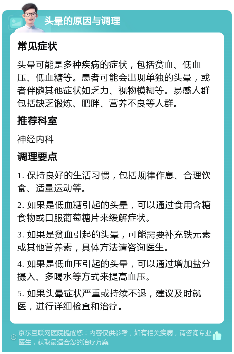 头晕的原因与调理 常见症状 头晕可能是多种疾病的症状，包括贫血、低血压、低血糖等。患者可能会出现单独的头晕，或者伴随其他症状如乏力、视物模糊等。易感人群包括缺乏锻炼、肥胖、营养不良等人群。 推荐科室 神经内科 调理要点 1. 保持良好的生活习惯，包括规律作息、合理饮食、适量运动等。 2. 如果是低血糖引起的头晕，可以通过食用含糖食物或口服葡萄糖片来缓解症状。 3. 如果是贫血引起的头晕，可能需要补充铁元素或其他营养素，具体方法请咨询医生。 4. 如果是低血压引起的头晕，可以通过增加盐分摄入、多喝水等方式来提高血压。 5. 如果头晕症状严重或持续不退，建议及时就医，进行详细检查和治疗。