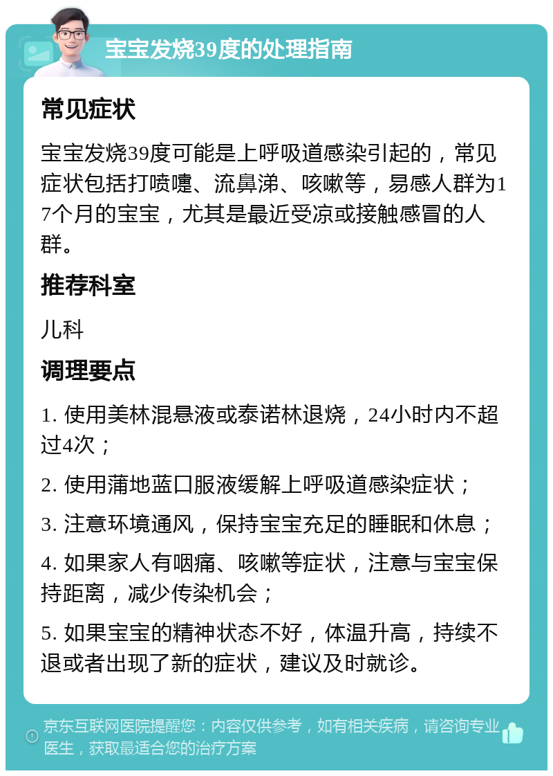 宝宝发烧39度的处理指南 常见症状 宝宝发烧39度可能是上呼吸道感染引起的，常见症状包括打喷嚏、流鼻涕、咳嗽等，易感人群为17个月的宝宝，尤其是最近受凉或接触感冒的人群。 推荐科室 儿科 调理要点 1. 使用美林混悬液或泰诺林退烧，24小时内不超过4次； 2. 使用蒲地蓝口服液缓解上呼吸道感染症状； 3. 注意环境通风，保持宝宝充足的睡眠和休息； 4. 如果家人有咽痛、咳嗽等症状，注意与宝宝保持距离，减少传染机会； 5. 如果宝宝的精神状态不好，体温升高，持续不退或者出现了新的症状，建议及时就诊。