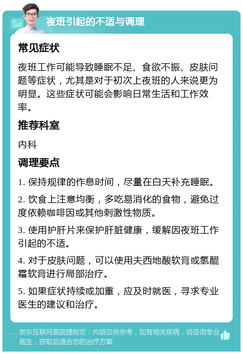 夜班引起的不适与调理 常见症状 夜班工作可能导致睡眠不足、食欲不振、皮肤问题等症状，尤其是对于初次上夜班的人来说更为明显。这些症状可能会影响日常生活和工作效率。 推荐科室 内科 调理要点 1. 保持规律的作息时间，尽量在白天补充睡眠。 2. 饮食上注意均衡，多吃易消化的食物，避免过度依赖咖啡因或其他刺激性物质。 3. 使用护肝片来保护肝脏健康，缓解因夜班工作引起的不适。 4. 对于皮肤问题，可以使用夫西地酸软膏或氢醌霜软膏进行局部治疗。 5. 如果症状持续或加重，应及时就医，寻求专业医生的建议和治疗。