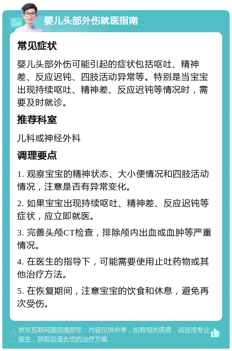 婴儿头部外伤就医指南 常见症状 婴儿头部外伤可能引起的症状包括呕吐、精神差、反应迟钝、四肢活动异常等。特别是当宝宝出现持续呕吐、精神差、反应迟钝等情况时，需要及时就诊。 推荐科室 儿科或神经外科 调理要点 1. 观察宝宝的精神状态、大小便情况和四肢活动情况，注意是否有异常变化。 2. 如果宝宝出现持续呕吐、精神差、反应迟钝等症状，应立即就医。 3. 完善头颅CT检查，排除颅内出血或血肿等严重情况。 4. 在医生的指导下，可能需要使用止吐药物或其他治疗方法。 5. 在恢复期间，注意宝宝的饮食和休息，避免再次受伤。