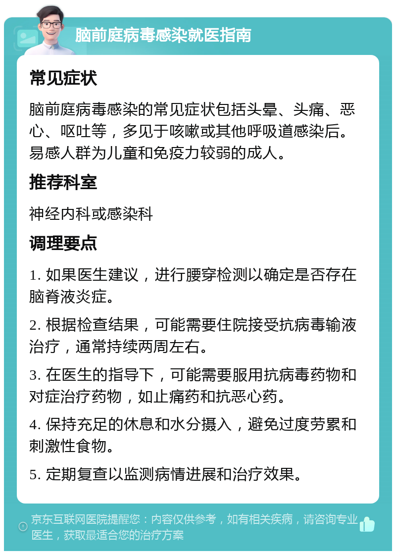 脑前庭病毒感染就医指南 常见症状 脑前庭病毒感染的常见症状包括头晕、头痛、恶心、呕吐等，多见于咳嗽或其他呼吸道感染后。易感人群为儿童和免疫力较弱的成人。 推荐科室 神经内科或感染科 调理要点 1. 如果医生建议，进行腰穿检测以确定是否存在脑脊液炎症。 2. 根据检查结果，可能需要住院接受抗病毒输液治疗，通常持续两周左右。 3. 在医生的指导下，可能需要服用抗病毒药物和对症治疗药物，如止痛药和抗恶心药。 4. 保持充足的休息和水分摄入，避免过度劳累和刺激性食物。 5. 定期复查以监测病情进展和治疗效果。