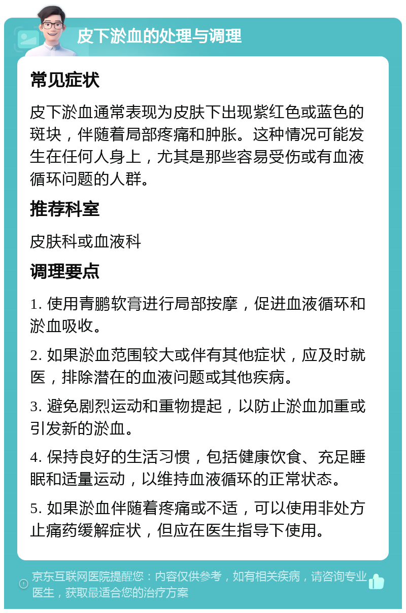 皮下淤血的处理与调理 常见症状 皮下淤血通常表现为皮肤下出现紫红色或蓝色的斑块，伴随着局部疼痛和肿胀。这种情况可能发生在任何人身上，尤其是那些容易受伤或有血液循环问题的人群。 推荐科室 皮肤科或血液科 调理要点 1. 使用青鹏软膏进行局部按摩，促进血液循环和淤血吸收。 2. 如果淤血范围较大或伴有其他症状，应及时就医，排除潜在的血液问题或其他疾病。 3. 避免剧烈运动和重物提起，以防止淤血加重或引发新的淤血。 4. 保持良好的生活习惯，包括健康饮食、充足睡眠和适量运动，以维持血液循环的正常状态。 5. 如果淤血伴随着疼痛或不适，可以使用非处方止痛药缓解症状，但应在医生指导下使用。