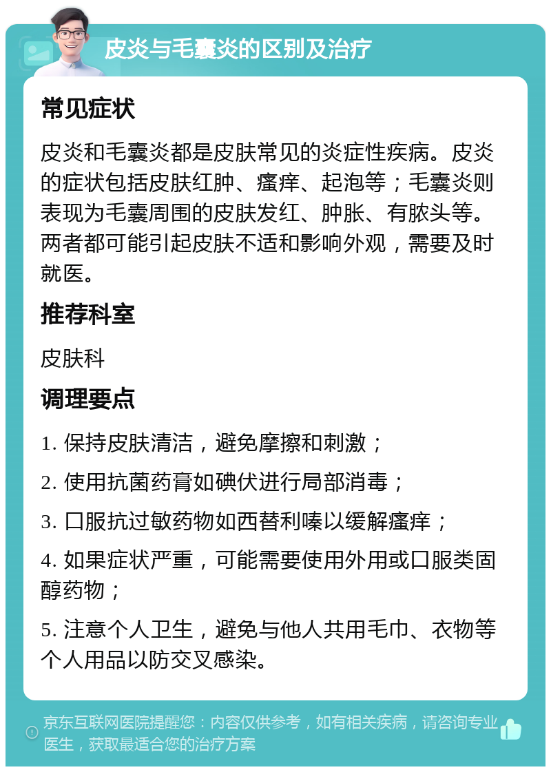 皮炎与毛囊炎的区别及治疗 常见症状 皮炎和毛囊炎都是皮肤常见的炎症性疾病。皮炎的症状包括皮肤红肿、瘙痒、起泡等；毛囊炎则表现为毛囊周围的皮肤发红、肿胀、有脓头等。两者都可能引起皮肤不适和影响外观，需要及时就医。 推荐科室 皮肤科 调理要点 1. 保持皮肤清洁，避免摩擦和刺激； 2. 使用抗菌药膏如碘伏进行局部消毒； 3. 口服抗过敏药物如西替利嗪以缓解瘙痒； 4. 如果症状严重，可能需要使用外用或口服类固醇药物； 5. 注意个人卫生，避免与他人共用毛巾、衣物等个人用品以防交叉感染。