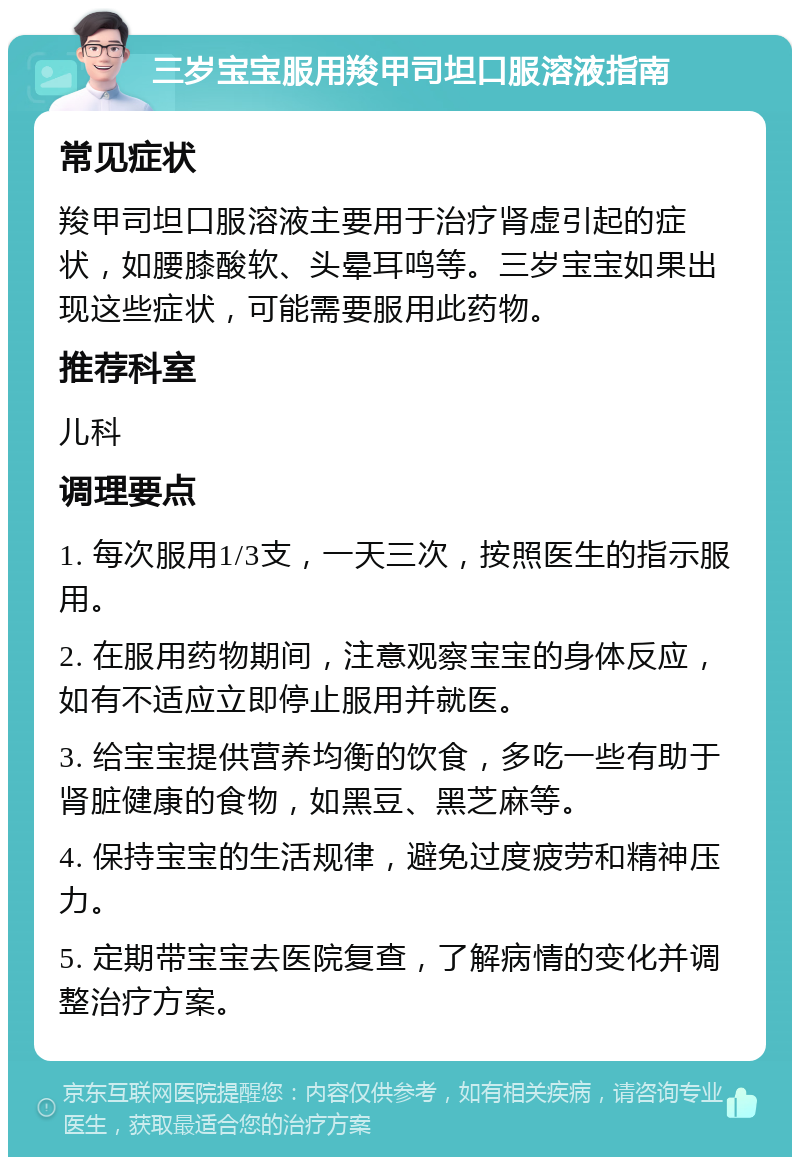 三岁宝宝服用羧甲司坦口服溶液指南 常见症状 羧甲司坦口服溶液主要用于治疗肾虚引起的症状，如腰膝酸软、头晕耳鸣等。三岁宝宝如果出现这些症状，可能需要服用此药物。 推荐科室 儿科 调理要点 1. 每次服用1/3支，一天三次，按照医生的指示服用。 2. 在服用药物期间，注意观察宝宝的身体反应，如有不适应立即停止服用并就医。 3. 给宝宝提供营养均衡的饮食，多吃一些有助于肾脏健康的食物，如黑豆、黑芝麻等。 4. 保持宝宝的生活规律，避免过度疲劳和精神压力。 5. 定期带宝宝去医院复查，了解病情的变化并调整治疗方案。