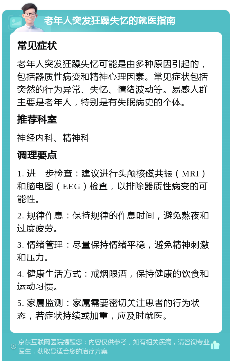 老年人突发狂躁失忆的就医指南 常见症状 老年人突发狂躁失忆可能是由多种原因引起的，包括器质性病变和精神心理因素。常见症状包括突然的行为异常、失忆、情绪波动等。易感人群主要是老年人，特别是有失眠病史的个体。 推荐科室 神经内科、精神科 调理要点 1. 进一步检查：建议进行头颅核磁共振（MRI）和脑电图（EEG）检查，以排除器质性病变的可能性。 2. 规律作息：保持规律的作息时间，避免熬夜和过度疲劳。 3. 情绪管理：尽量保持情绪平稳，避免精神刺激和压力。 4. 健康生活方式：戒烟限酒，保持健康的饮食和运动习惯。 5. 家属监测：家属需要密切关注患者的行为状态，若症状持续或加重，应及时就医。