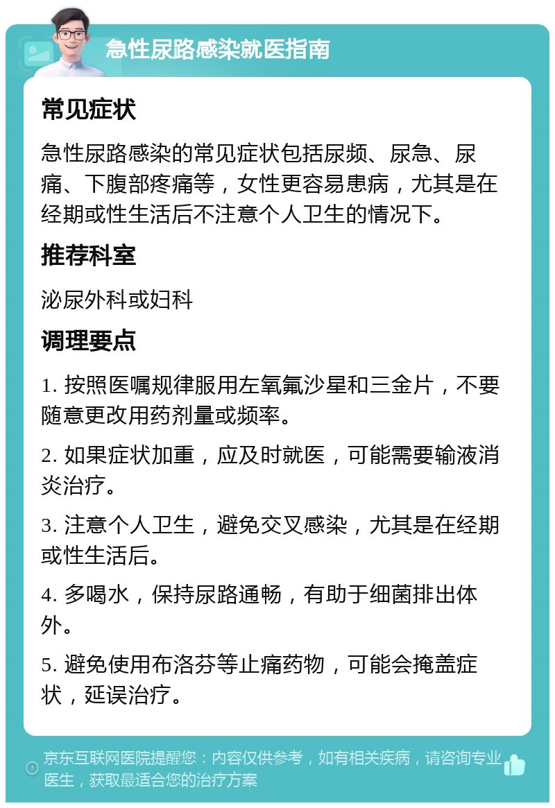 急性尿路感染就医指南 常见症状 急性尿路感染的常见症状包括尿频、尿急、尿痛、下腹部疼痛等，女性更容易患病，尤其是在经期或性生活后不注意个人卫生的情况下。 推荐科室 泌尿外科或妇科 调理要点 1. 按照医嘱规律服用左氧氟沙星和三金片，不要随意更改用药剂量或频率。 2. 如果症状加重，应及时就医，可能需要输液消炎治疗。 3. 注意个人卫生，避免交叉感染，尤其是在经期或性生活后。 4. 多喝水，保持尿路通畅，有助于细菌排出体外。 5. 避免使用布洛芬等止痛药物，可能会掩盖症状，延误治疗。