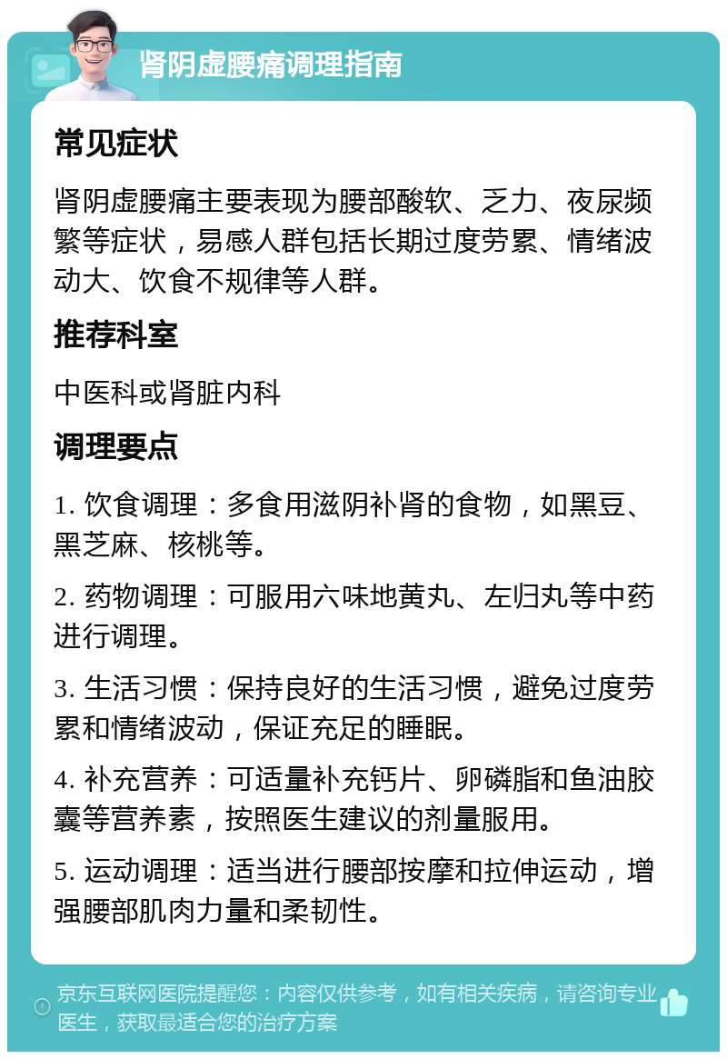 肾阴虚腰痛调理指南 常见症状 肾阴虚腰痛主要表现为腰部酸软、乏力、夜尿频繁等症状，易感人群包括长期过度劳累、情绪波动大、饮食不规律等人群。 推荐科室 中医科或肾脏内科 调理要点 1. 饮食调理：多食用滋阴补肾的食物，如黑豆、黑芝麻、核桃等。 2. 药物调理：可服用六味地黄丸、左归丸等中药进行调理。 3. 生活习惯：保持良好的生活习惯，避免过度劳累和情绪波动，保证充足的睡眠。 4. 补充营养：可适量补充钙片、卵磷脂和鱼油胶囊等营养素，按照医生建议的剂量服用。 5. 运动调理：适当进行腰部按摩和拉伸运动，增强腰部肌肉力量和柔韧性。