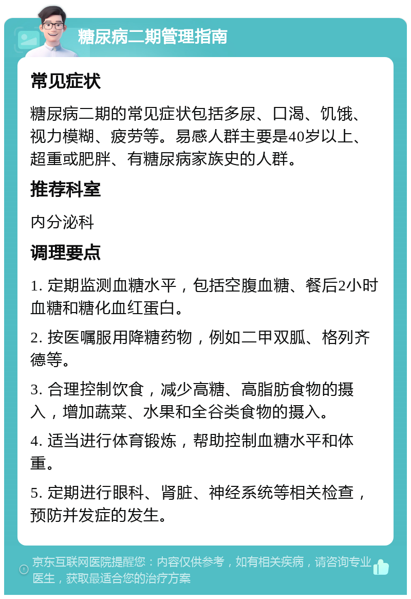 糖尿病二期管理指南 常见症状 糖尿病二期的常见症状包括多尿、口渴、饥饿、视力模糊、疲劳等。易感人群主要是40岁以上、超重或肥胖、有糖尿病家族史的人群。 推荐科室 内分泌科 调理要点 1. 定期监测血糖水平，包括空腹血糖、餐后2小时血糖和糖化血红蛋白。 2. 按医嘱服用降糖药物，例如二甲双胍、格列齐德等。 3. 合理控制饮食，减少高糖、高脂肪食物的摄入，增加蔬菜、水果和全谷类食物的摄入。 4. 适当进行体育锻炼，帮助控制血糖水平和体重。 5. 定期进行眼科、肾脏、神经系统等相关检查，预防并发症的发生。