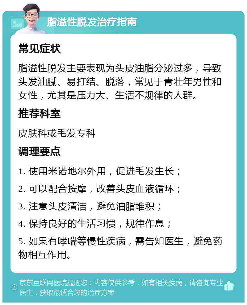 脂溢性脱发治疗指南 常见症状 脂溢性脱发主要表现为头皮油脂分泌过多，导致头发油腻、易打结、脱落，常见于青壮年男性和女性，尤其是压力大、生活不规律的人群。 推荐科室 皮肤科或毛发专科 调理要点 1. 使用米诺地尔外用，促进毛发生长； 2. 可以配合按摩，改善头皮血液循环； 3. 注意头皮清洁，避免油脂堆积； 4. 保持良好的生活习惯，规律作息； 5. 如果有哮喘等慢性疾病，需告知医生，避免药物相互作用。