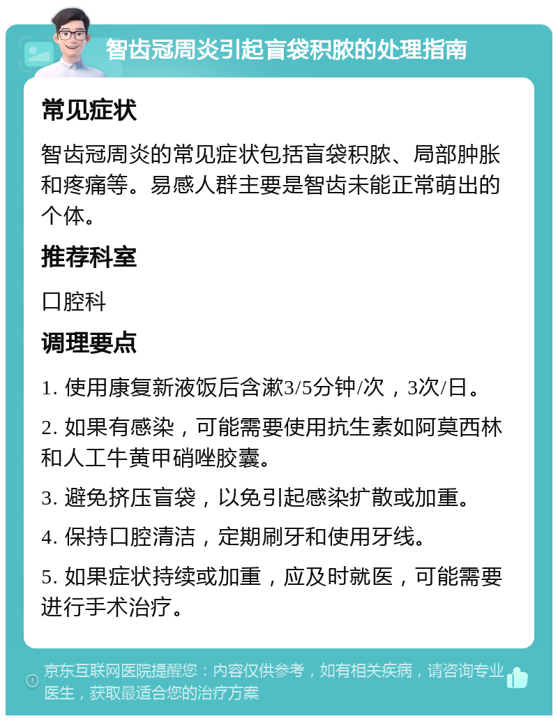 智齿冠周炎引起盲袋积脓的处理指南 常见症状 智齿冠周炎的常见症状包括盲袋积脓、局部肿胀和疼痛等。易感人群主要是智齿未能正常萌出的个体。 推荐科室 口腔科 调理要点 1. 使用康复新液饭后含漱3/5分钟/次，3次/日。 2. 如果有感染，可能需要使用抗生素如阿莫西林和人工牛黄甲硝唑胶囊。 3. 避免挤压盲袋，以免引起感染扩散或加重。 4. 保持口腔清洁，定期刷牙和使用牙线。 5. 如果症状持续或加重，应及时就医，可能需要进行手术治疗。