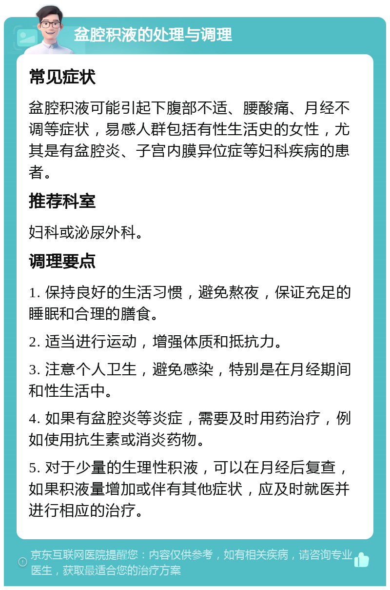 盆腔积液的处理与调理 常见症状 盆腔积液可能引起下腹部不适、腰酸痛、月经不调等症状，易感人群包括有性生活史的女性，尤其是有盆腔炎、子宫内膜异位症等妇科疾病的患者。 推荐科室 妇科或泌尿外科。 调理要点 1. 保持良好的生活习惯，避免熬夜，保证充足的睡眠和合理的膳食。 2. 适当进行运动，增强体质和抵抗力。 3. 注意个人卫生，避免感染，特别是在月经期间和性生活中。 4. 如果有盆腔炎等炎症，需要及时用药治疗，例如使用抗生素或消炎药物。 5. 对于少量的生理性积液，可以在月经后复查，如果积液量增加或伴有其他症状，应及时就医并进行相应的治疗。