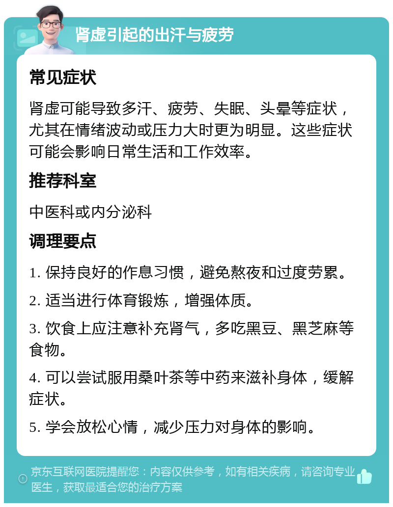 肾虚引起的出汗与疲劳 常见症状 肾虚可能导致多汗、疲劳、失眠、头晕等症状，尤其在情绪波动或压力大时更为明显。这些症状可能会影响日常生活和工作效率。 推荐科室 中医科或内分泌科 调理要点 1. 保持良好的作息习惯，避免熬夜和过度劳累。 2. 适当进行体育锻炼，增强体质。 3. 饮食上应注意补充肾气，多吃黑豆、黑芝麻等食物。 4. 可以尝试服用桑叶茶等中药来滋补身体，缓解症状。 5. 学会放松心情，减少压力对身体的影响。