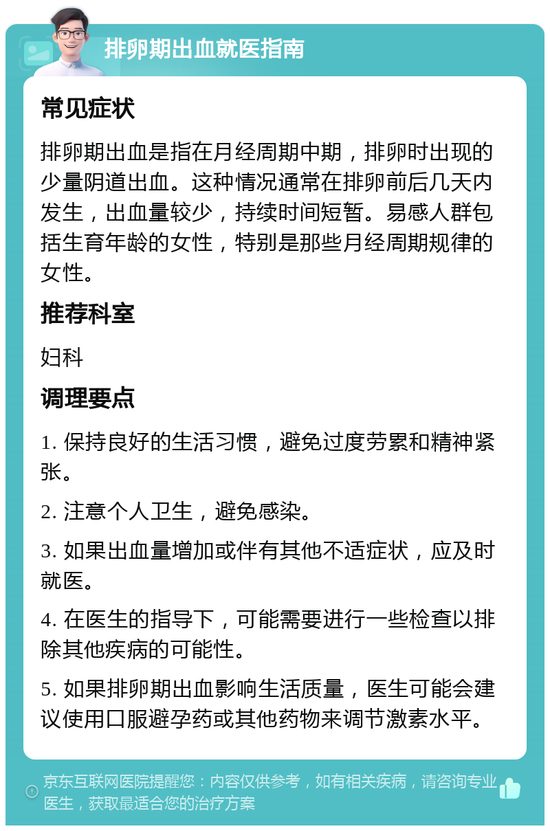 排卵期出血就医指南 常见症状 排卵期出血是指在月经周期中期，排卵时出现的少量阴道出血。这种情况通常在排卵前后几天内发生，出血量较少，持续时间短暂。易感人群包括生育年龄的女性，特别是那些月经周期规律的女性。 推荐科室 妇科 调理要点 1. 保持良好的生活习惯，避免过度劳累和精神紧张。 2. 注意个人卫生，避免感染。 3. 如果出血量增加或伴有其他不适症状，应及时就医。 4. 在医生的指导下，可能需要进行一些检查以排除其他疾病的可能性。 5. 如果排卵期出血影响生活质量，医生可能会建议使用口服避孕药或其他药物来调节激素水平。