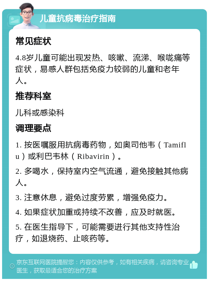 儿童抗病毒治疗指南 常见症状 4.8岁儿童可能出现发热、咳嗽、流涕、喉咙痛等症状，易感人群包括免疫力较弱的儿童和老年人。 推荐科室 儿科或感染科 调理要点 1. 按医嘱服用抗病毒药物，如奥司他韦（Tamiflu）或利巴韦林（Ribavirin）。 2. 多喝水，保持室内空气流通，避免接触其他病人。 3. 注意休息，避免过度劳累，增强免疫力。 4. 如果症状加重或持续不改善，应及时就医。 5. 在医生指导下，可能需要进行其他支持性治疗，如退烧药、止咳药等。