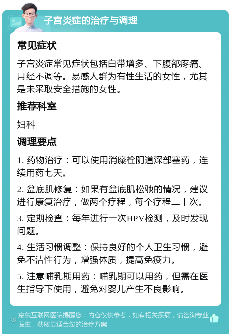 子宫炎症的治疗与调理 常见症状 子宫炎症常见症状包括白带增多、下腹部疼痛、月经不调等。易感人群为有性生活的女性，尤其是未采取安全措施的女性。 推荐科室 妇科 调理要点 1. 药物治疗：可以使用消糜栓阴道深部塞药，连续用药七天。 2. 盆底肌修复：如果有盆底肌松驰的情况，建议进行康复治疗，做两个疗程，每个疗程二十次。 3. 定期检查：每年进行一次HPV检测，及时发现问题。 4. 生活习惯调整：保持良好的个人卫生习惯，避免不洁性行为，增强体质，提高免疫力。 5. 注意哺乳期用药：哺乳期可以用药，但需在医生指导下使用，避免对婴儿产生不良影响。