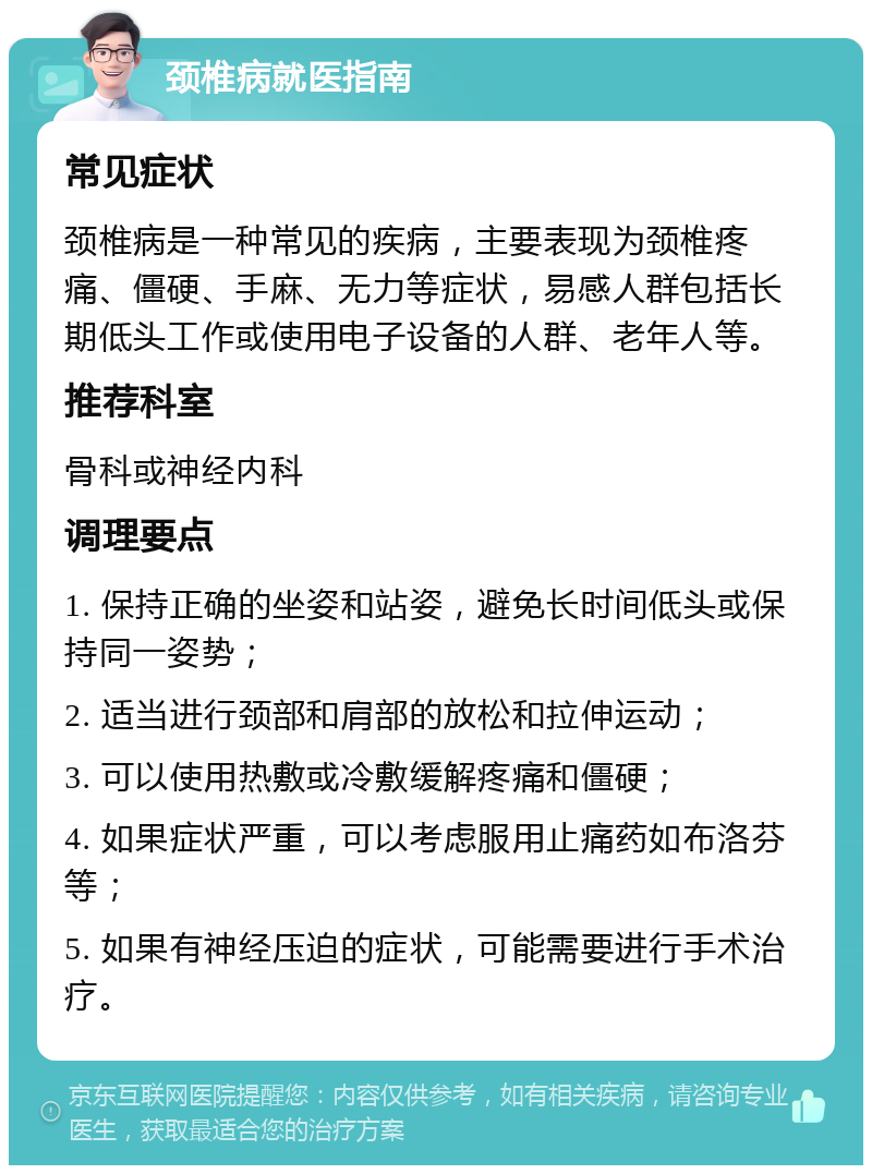 颈椎病就医指南 常见症状 颈椎病是一种常见的疾病，主要表现为颈椎疼痛、僵硬、手麻、无力等症状，易感人群包括长期低头工作或使用电子设备的人群、老年人等。 推荐科室 骨科或神经内科 调理要点 1. 保持正确的坐姿和站姿，避免长时间低头或保持同一姿势； 2. 适当进行颈部和肩部的放松和拉伸运动； 3. 可以使用热敷或冷敷缓解疼痛和僵硬； 4. 如果症状严重，可以考虑服用止痛药如布洛芬等； 5. 如果有神经压迫的症状，可能需要进行手术治疗。