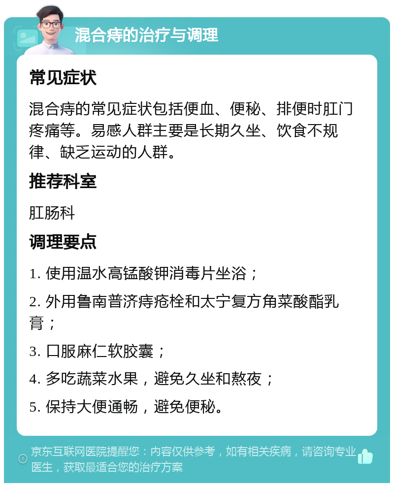 混合痔的治疗与调理 常见症状 混合痔的常见症状包括便血、便秘、排便时肛门疼痛等。易感人群主要是长期久坐、饮食不规律、缺乏运动的人群。 推荐科室 肛肠科 调理要点 1. 使用温水高锰酸钾消毒片坐浴； 2. 外用鲁南普济痔疮栓和太宁复方角菜酸酯乳膏； 3. 口服麻仁软胶囊； 4. 多吃蔬菜水果，避免久坐和熬夜； 5. 保持大便通畅，避免便秘。