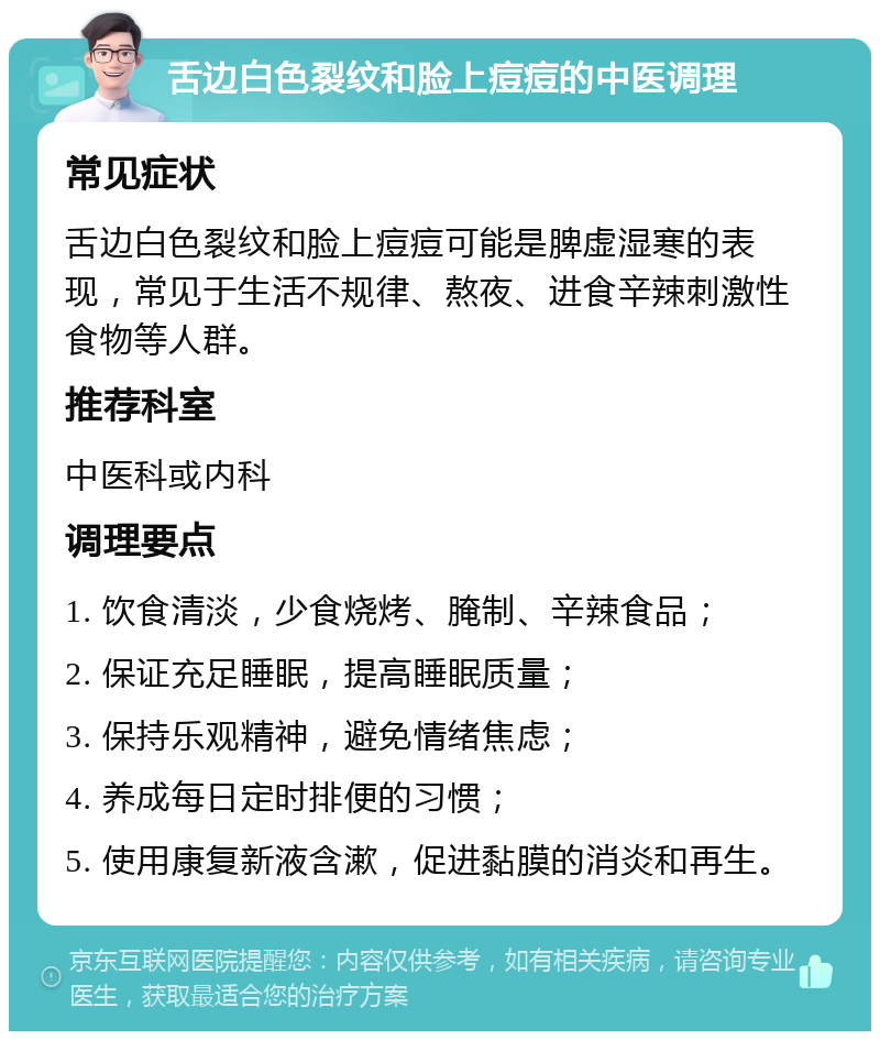 舌边白色裂纹和脸上痘痘的中医调理 常见症状 舌边白色裂纹和脸上痘痘可能是脾虚湿寒的表现，常见于生活不规律、熬夜、进食辛辣刺激性食物等人群。 推荐科室 中医科或内科 调理要点 1. 饮食清淡，少食烧烤、腌制、辛辣食品； 2. 保证充足睡眠，提高睡眠质量； 3. 保持乐观精神，避免情绪焦虑； 4. 养成每日定时排便的习惯； 5. 使用康复新液含漱，促进黏膜的消炎和再生。