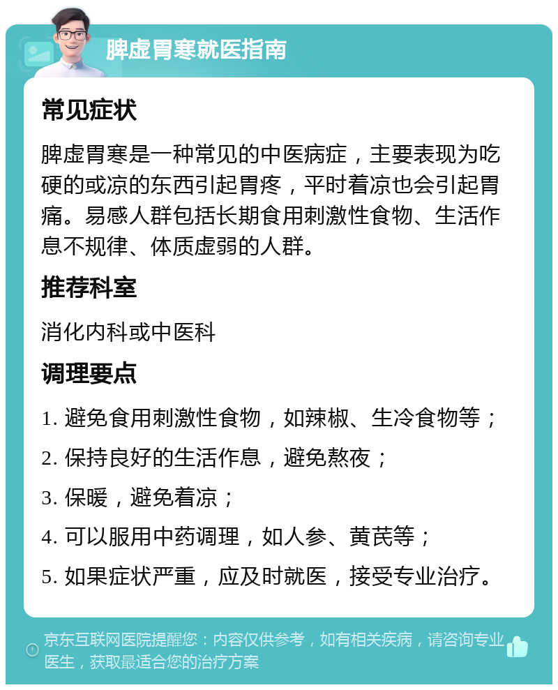 脾虚胃寒就医指南 常见症状 脾虚胃寒是一种常见的中医病症，主要表现为吃硬的或凉的东西引起胃疼，平时着凉也会引起胃痛。易感人群包括长期食用刺激性食物、生活作息不规律、体质虚弱的人群。 推荐科室 消化内科或中医科 调理要点 1. 避免食用刺激性食物，如辣椒、生冷食物等； 2. 保持良好的生活作息，避免熬夜； 3. 保暖，避免着凉； 4. 可以服用中药调理，如人参、黄芪等； 5. 如果症状严重，应及时就医，接受专业治疗。