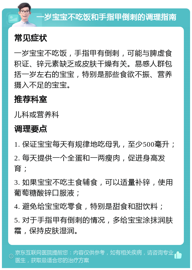 一岁宝宝不吃饭和手指甲倒刺的调理指南 常见症状 一岁宝宝不吃饭，手指甲有倒刺，可能与脾虚食积证、锌元素缺乏或皮肤干燥有关。易感人群包括一岁左右的宝宝，特别是那些食欲不振、营养摄入不足的宝宝。 推荐科室 儿科或营养科 调理要点 1. 保证宝宝每天有规律地吃母乳，至少500毫升； 2. 每天提供一个全蛋和一两瘦肉，促进身高发育； 3. 如果宝宝不吃主食辅食，可以适量补锌，使用葡萄糖酸锌口服液； 4. 避免给宝宝吃零食，特别是甜食和甜饮料； 5. 对于手指甲有倒刺的情况，多给宝宝涂抹润肤霜，保持皮肤湿润。