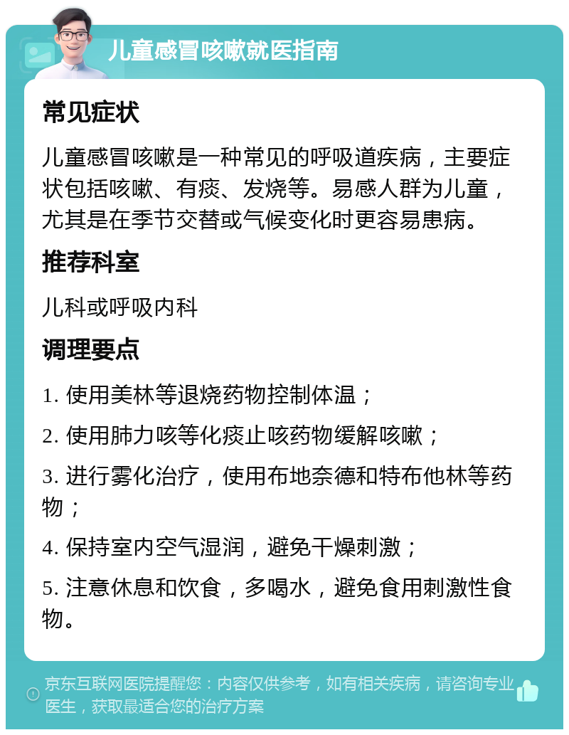 儿童感冒咳嗽就医指南 常见症状 儿童感冒咳嗽是一种常见的呼吸道疾病，主要症状包括咳嗽、有痰、发烧等。易感人群为儿童，尤其是在季节交替或气候变化时更容易患病。 推荐科室 儿科或呼吸内科 调理要点 1. 使用美林等退烧药物控制体温； 2. 使用肺力咳等化痰止咳药物缓解咳嗽； 3. 进行雾化治疗，使用布地奈德和特布他林等药物； 4. 保持室内空气湿润，避免干燥刺激； 5. 注意休息和饮食，多喝水，避免食用刺激性食物。