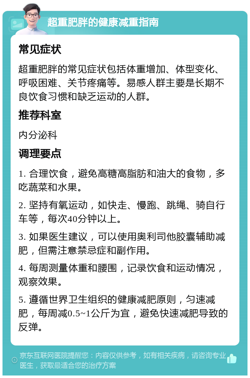 超重肥胖的健康减重指南 常见症状 超重肥胖的常见症状包括体重增加、体型变化、呼吸困难、关节疼痛等。易感人群主要是长期不良饮食习惯和缺乏运动的人群。 推荐科室 内分泌科 调理要点 1. 合理饮食，避免高糖高脂肪和油大的食物，多吃蔬菜和水果。 2. 坚持有氧运动，如快走、慢跑、跳绳、骑自行车等，每次40分钟以上。 3. 如果医生建议，可以使用奥利司他胶囊辅助减肥，但需注意禁忌症和副作用。 4. 每周测量体重和腰围，记录饮食和运动情况，观察效果。 5. 遵循世界卫生组织的健康减肥原则，匀速减肥，每周减0.5~1公斤为宜，避免快速减肥导致的反弹。