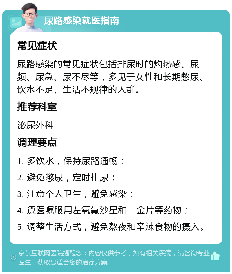 尿路感染就医指南 常见症状 尿路感染的常见症状包括排尿时的灼热感、尿频、尿急、尿不尽等，多见于女性和长期憋尿、饮水不足、生活不规律的人群。 推荐科室 泌尿外科 调理要点 1. 多饮水，保持尿路通畅； 2. 避免憋尿，定时排尿； 3. 注意个人卫生，避免感染； 4. 遵医嘱服用左氧氟沙星和三金片等药物； 5. 调整生活方式，避免熬夜和辛辣食物的摄入。