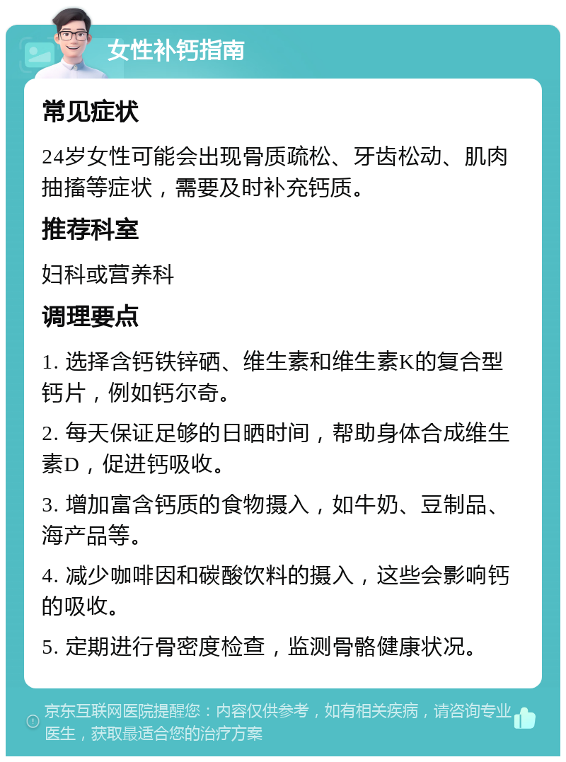 女性补钙指南 常见症状 24岁女性可能会出现骨质疏松、牙齿松动、肌肉抽搐等症状，需要及时补充钙质。 推荐科室 妇科或营养科 调理要点 1. 选择含钙铁锌硒、维生素和维生素K的复合型钙片，例如钙尔奇。 2. 每天保证足够的日晒时间，帮助身体合成维生素D，促进钙吸收。 3. 增加富含钙质的食物摄入，如牛奶、豆制品、海产品等。 4. 减少咖啡因和碳酸饮料的摄入，这些会影响钙的吸收。 5. 定期进行骨密度检查，监测骨骼健康状况。