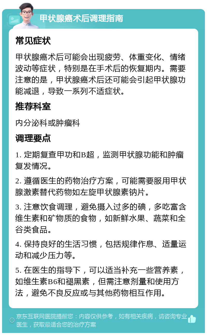 甲状腺癌术后调理指南 常见症状 甲状腺癌术后可能会出现疲劳、体重变化、情绪波动等症状，特别是在手术后的恢复期内。需要注意的是，甲状腺癌术后还可能会引起甲状腺功能减退，导致一系列不适症状。 推荐科室 内分泌科或肿瘤科 调理要点 1. 定期复查甲功和B超，监测甲状腺功能和肿瘤复发情况。 2. 遵循医生的药物治疗方案，可能需要服用甲状腺激素替代药物如左旋甲状腺素钠片。 3. 注意饮食调理，避免摄入过多的碘，多吃富含维生素和矿物质的食物，如新鲜水果、蔬菜和全谷类食品。 4. 保持良好的生活习惯，包括规律作息、适量运动和减少压力等。 5. 在医生的指导下，可以适当补充一些营养素，如维生素B6和褪黑素，但需注意剂量和使用方法，避免不良反应或与其他药物相互作用。