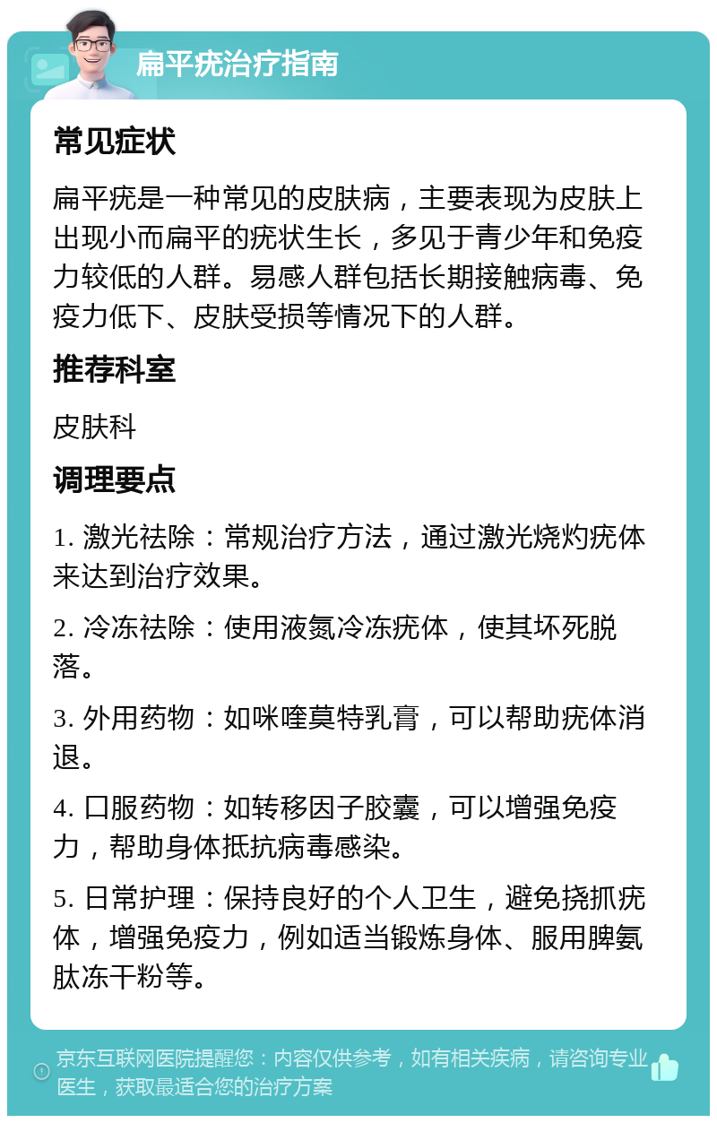 扁平疣治疗指南 常见症状 扁平疣是一种常见的皮肤病，主要表现为皮肤上出现小而扁平的疣状生长，多见于青少年和免疫力较低的人群。易感人群包括长期接触病毒、免疫力低下、皮肤受损等情况下的人群。 推荐科室 皮肤科 调理要点 1. 激光祛除：常规治疗方法，通过激光烧灼疣体来达到治疗效果。 2. 冷冻祛除：使用液氮冷冻疣体，使其坏死脱落。 3. 外用药物：如咪喹莫特乳膏，可以帮助疣体消退。 4. 口服药物：如转移因子胶囊，可以增强免疫力，帮助身体抵抗病毒感染。 5. 日常护理：保持良好的个人卫生，避免挠抓疣体，增强免疫力，例如适当锻炼身体、服用脾氨肽冻干粉等。