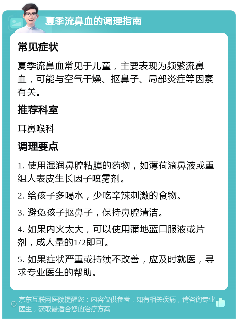 夏季流鼻血的调理指南 常见症状 夏季流鼻血常见于儿童，主要表现为频繁流鼻血，可能与空气干燥、抠鼻子、局部炎症等因素有关。 推荐科室 耳鼻喉科 调理要点 1. 使用湿润鼻腔粘膜的药物，如薄荷滴鼻液或重组人表皮生长因子喷雾剂。 2. 给孩子多喝水，少吃辛辣刺激的食物。 3. 避免孩子抠鼻子，保持鼻腔清洁。 4. 如果内火太大，可以使用蒲地蓝口服液或片剂，成人量的1/2即可。 5. 如果症状严重或持续不改善，应及时就医，寻求专业医生的帮助。