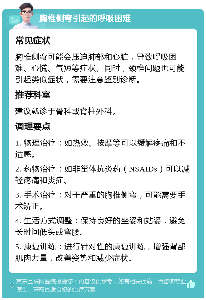 胸椎侧弯引起的呼吸困难 常见症状 胸椎侧弯可能会压迫肺部和心脏，导致呼吸困难、心慌、气短等症状。同时，颈椎问题也可能引起类似症状，需要注意鉴别诊断。 推荐科室 建议就诊于骨科或脊柱外科。 调理要点 1. 物理治疗：如热敷、按摩等可以缓解疼痛和不适感。 2. 药物治疗：如非甾体抗炎药（NSAIDs）可以减轻疼痛和炎症。 3. 手术治疗：对于严重的胸椎侧弯，可能需要手术矫正。 4. 生活方式调整：保持良好的坐姿和站姿，避免长时间低头或弯腰。 5. 康复训练：进行针对性的康复训练，增强背部肌肉力量，改善姿势和减少症状。