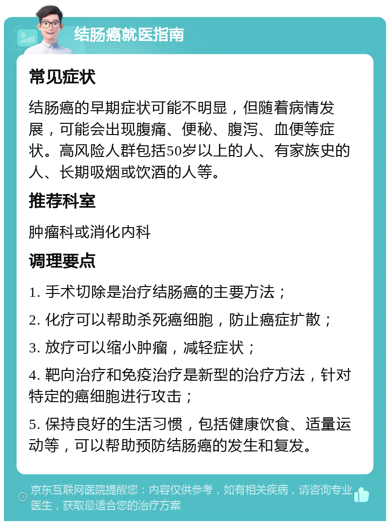 结肠癌就医指南 常见症状 结肠癌的早期症状可能不明显，但随着病情发展，可能会出现腹痛、便秘、腹泻、血便等症状。高风险人群包括50岁以上的人、有家族史的人、长期吸烟或饮酒的人等。 推荐科室 肿瘤科或消化内科 调理要点 1. 手术切除是治疗结肠癌的主要方法； 2. 化疗可以帮助杀死癌细胞，防止癌症扩散； 3. 放疗可以缩小肿瘤，减轻症状； 4. 靶向治疗和免疫治疗是新型的治疗方法，针对特定的癌细胞进行攻击； 5. 保持良好的生活习惯，包括健康饮食、适量运动等，可以帮助预防结肠癌的发生和复发。