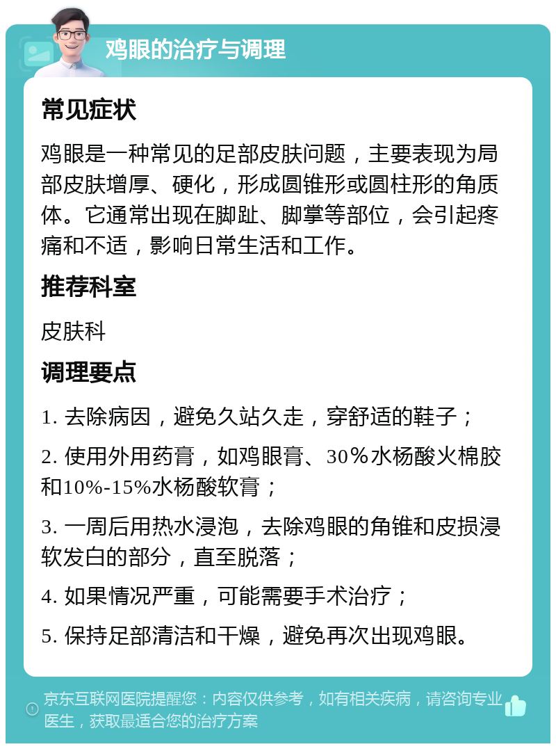 鸡眼的治疗与调理 常见症状 鸡眼是一种常见的足部皮肤问题，主要表现为局部皮肤增厚、硬化，形成圆锥形或圆柱形的角质体。它通常出现在脚趾、脚掌等部位，会引起疼痛和不适，影响日常生活和工作。 推荐科室 皮肤科 调理要点 1. 去除病因，避免久站久走，穿舒适的鞋子； 2. 使用外用药膏，如鸡眼膏、30％水杨酸火棉胶和10%-15%水杨酸软膏； 3. 一周后用热水浸泡，去除鸡眼的角锥和皮损浸软发白的部分，直至脱落； 4. 如果情况严重，可能需要手术治疗； 5. 保持足部清洁和干燥，避免再次出现鸡眼。