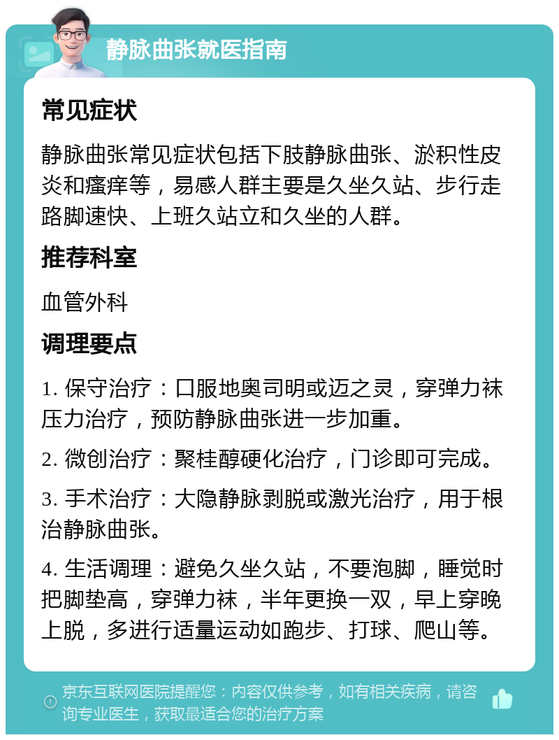 静脉曲张就医指南 常见症状 静脉曲张常见症状包括下肢静脉曲张、淤积性皮炎和瘙痒等，易感人群主要是久坐久站、步行走路脚速快、上班久站立和久坐的人群。 推荐科室 血管外科 调理要点 1. 保守治疗：口服地奥司明或迈之灵，穿弹力袜压力治疗，预防静脉曲张进一步加重。 2. 微创治疗：聚桂醇硬化治疗，门诊即可完成。 3. 手术治疗：大隐静脉剥脱或激光治疗，用于根治静脉曲张。 4. 生活调理：避免久坐久站，不要泡脚，睡觉时把脚垫高，穿弹力袜，半年更换一双，早上穿晚上脱，多进行适量运动如跑步、打球、爬山等。