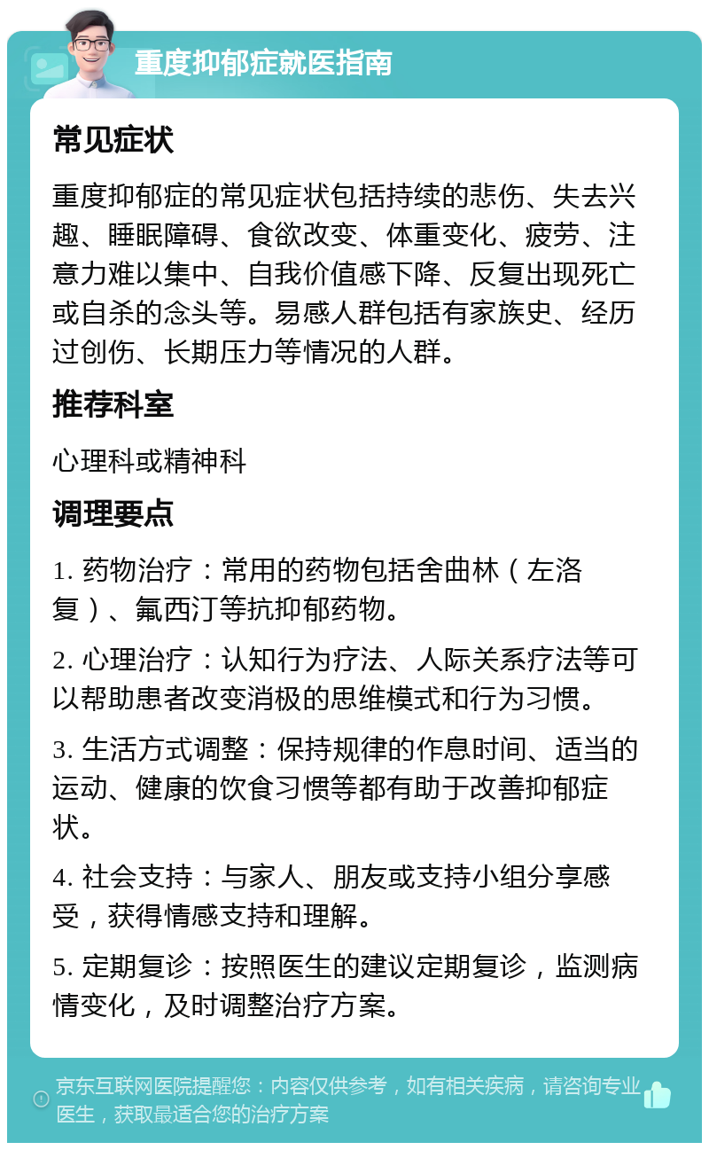 重度抑郁症就医指南 常见症状 重度抑郁症的常见症状包括持续的悲伤、失去兴趣、睡眠障碍、食欲改变、体重变化、疲劳、注意力难以集中、自我价值感下降、反复出现死亡或自杀的念头等。易感人群包括有家族史、经历过创伤、长期压力等情况的人群。 推荐科室 心理科或精神科 调理要点 1. 药物治疗：常用的药物包括舍曲林（左洛复）、氟西汀等抗抑郁药物。 2. 心理治疗：认知行为疗法、人际关系疗法等可以帮助患者改变消极的思维模式和行为习惯。 3. 生活方式调整：保持规律的作息时间、适当的运动、健康的饮食习惯等都有助于改善抑郁症状。 4. 社会支持：与家人、朋友或支持小组分享感受，获得情感支持和理解。 5. 定期复诊：按照医生的建议定期复诊，监测病情变化，及时调整治疗方案。