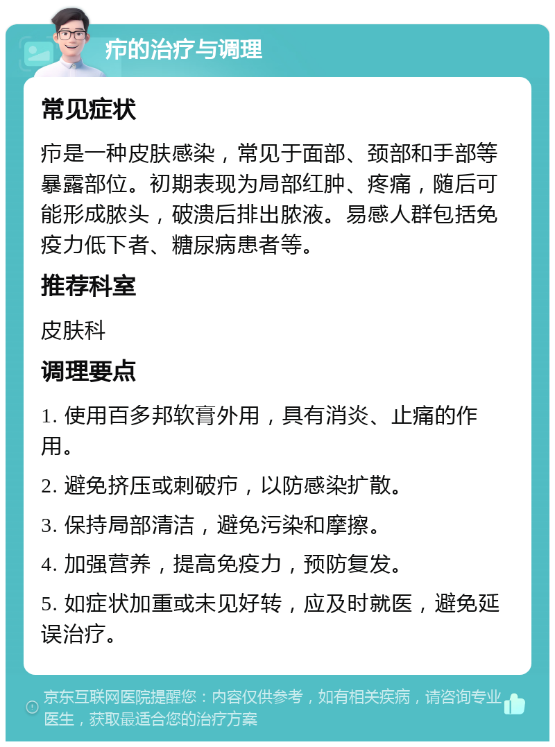 疖的治疗与调理 常见症状 疖是一种皮肤感染，常见于面部、颈部和手部等暴露部位。初期表现为局部红肿、疼痛，随后可能形成脓头，破溃后排出脓液。易感人群包括免疫力低下者、糖尿病患者等。 推荐科室 皮肤科 调理要点 1. 使用百多邦软膏外用，具有消炎、止痛的作用。 2. 避免挤压或刺破疖，以防感染扩散。 3. 保持局部清洁，避免污染和摩擦。 4. 加强营养，提高免疫力，预防复发。 5. 如症状加重或未见好转，应及时就医，避免延误治疗。