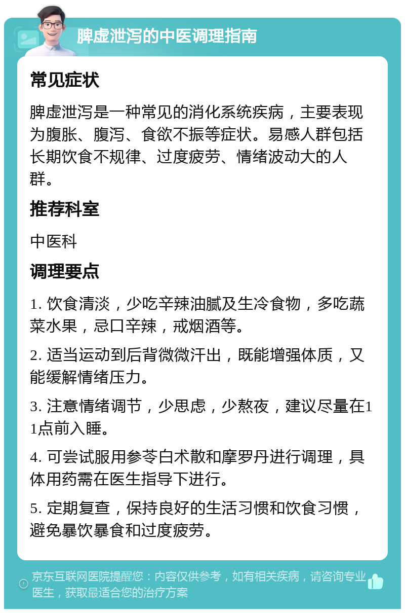 脾虚泄泻的中医调理指南 常见症状 脾虚泄泻是一种常见的消化系统疾病，主要表现为腹胀、腹泻、食欲不振等症状。易感人群包括长期饮食不规律、过度疲劳、情绪波动大的人群。 推荐科室 中医科 调理要点 1. 饮食清淡，少吃辛辣油腻及生冷食物，多吃蔬菜水果，忌口辛辣，戒烟酒等。 2. 适当运动到后背微微汗出，既能增强体质，又能缓解情绪压力。 3. 注意情绪调节，少思虑，少熬夜，建议尽量在11点前入睡。 4. 可尝试服用参苓白术散和摩罗丹进行调理，具体用药需在医生指导下进行。 5. 定期复查，保持良好的生活习惯和饮食习惯，避免暴饮暴食和过度疲劳。