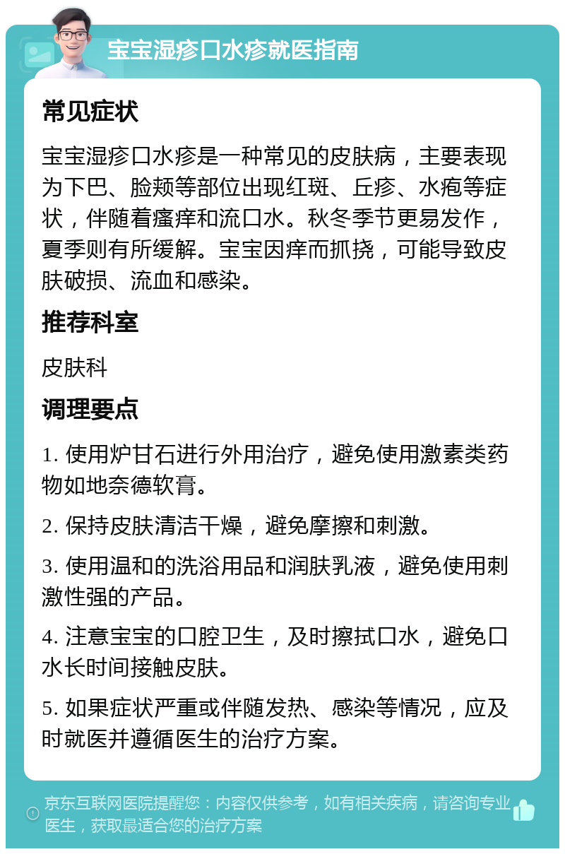 宝宝湿疹口水疹就医指南 常见症状 宝宝湿疹口水疹是一种常见的皮肤病，主要表现为下巴、脸颊等部位出现红斑、丘疹、水疱等症状，伴随着瘙痒和流口水。秋冬季节更易发作，夏季则有所缓解。宝宝因痒而抓挠，可能导致皮肤破损、流血和感染。 推荐科室 皮肤科 调理要点 1. 使用炉甘石进行外用治疗，避免使用激素类药物如地奈德软膏。 2. 保持皮肤清洁干燥，避免摩擦和刺激。 3. 使用温和的洗浴用品和润肤乳液，避免使用刺激性强的产品。 4. 注意宝宝的口腔卫生，及时擦拭口水，避免口水长时间接触皮肤。 5. 如果症状严重或伴随发热、感染等情况，应及时就医并遵循医生的治疗方案。