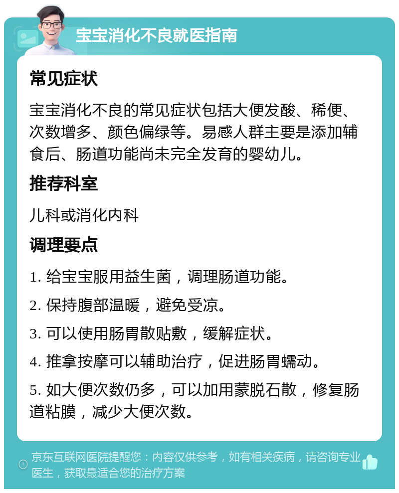 宝宝消化不良就医指南 常见症状 宝宝消化不良的常见症状包括大便发酸、稀便、次数增多、颜色偏绿等。易感人群主要是添加辅食后、肠道功能尚未完全发育的婴幼儿。 推荐科室 儿科或消化内科 调理要点 1. 给宝宝服用益生菌，调理肠道功能。 2. 保持腹部温暖，避免受凉。 3. 可以使用肠胃散贴敷，缓解症状。 4. 推拿按摩可以辅助治疗，促进肠胃蠕动。 5. 如大便次数仍多，可以加用蒙脱石散，修复肠道粘膜，减少大便次数。